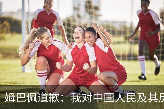 姆巴佩道歉：我对中国人民及其历史怀有深深的敬意，我真心感到抱歉