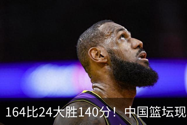 164比24大胜140分！中国篮坛现离谱分差，单节0分遭羞辱？