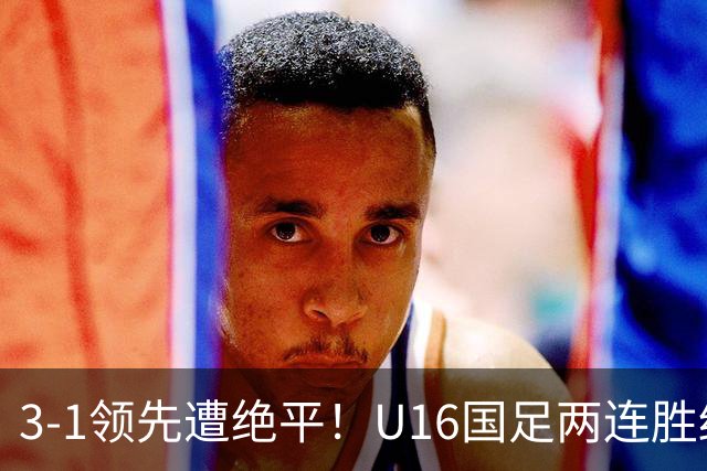 3-1领先遭绝平！U16国足两连胜终结，出线之路亮红灯，下轮若输恐将出局